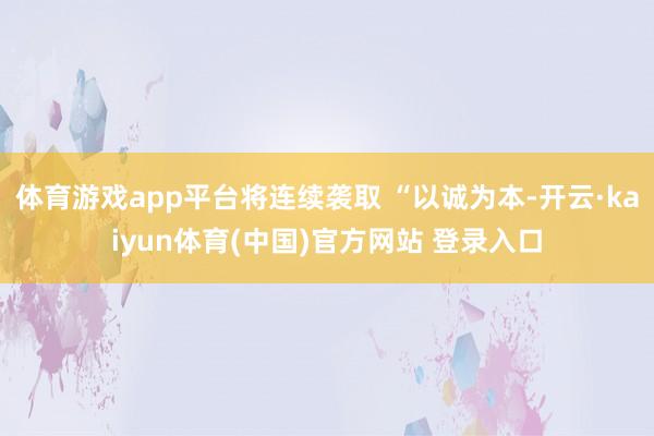 体育游戏app平台将连续袭取 “以诚为本-开云·kaiyun体育(中国)官方网站 登录入口