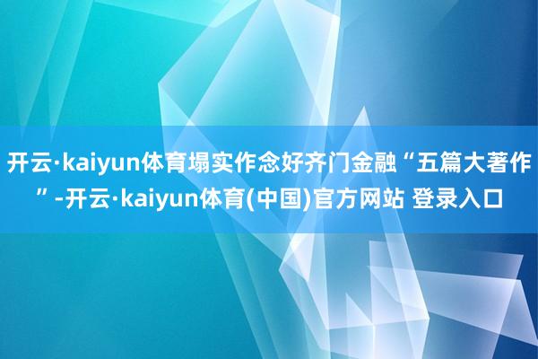 开云·kaiyun体育塌实作念好齐门金融“五篇大著作”-开云·kaiyun体育(中国)官方网站 登录入口