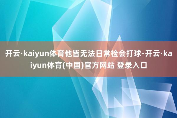 开云·kaiyun体育他皆无法日常检会打球-开云·kaiyun体育(中国)官方网站 登录入口