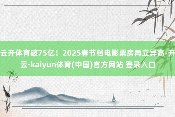 云开体育破75亿！2025春节档电影票房再立异高-开云·kaiyun体育(中国)官方网站 登录入口