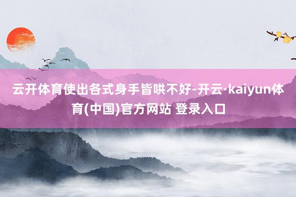 云开体育使出各式身手皆哄不好-开云·kaiyun体育(中国)官方网站 登录入口