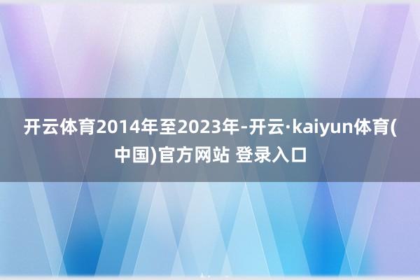 开云体育2014年至2023年-开云·kaiyun体育(中国)官方网站 登录入口