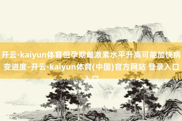 开云·kaiyun体育但孕期雌激素水平升高可能加快病变进度-开云·kaiyun体育(中国)官方网站 登录入口
