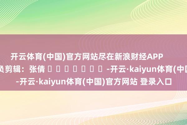 开云体育(中国)官方网站尽在新浪财经APP            						背负剪辑：张倩 							-开云·kaiyun体育(中国)官方网站 登录入口