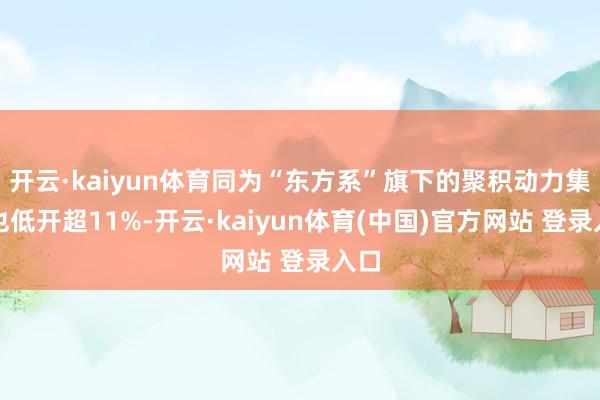 开云·kaiyun体育同为“东方系”旗下的聚积动力集团也低开超11%-开云·kaiyun体育(中国)官方网站 登录入口