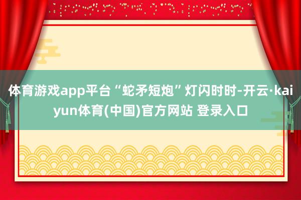 体育游戏app平台“蛇矛短炮”灯闪时时-开云·kaiyun体育(中国)官方网站 登录入口