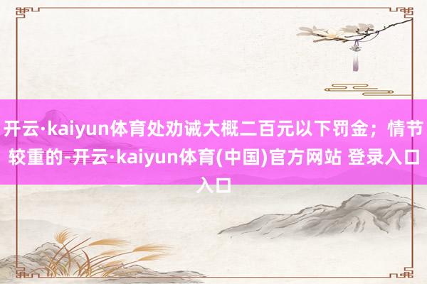 开云·kaiyun体育处劝诫大概二百元以下罚金；情节较重的-开云·kaiyun体育(中国)官方网站 登录入口
