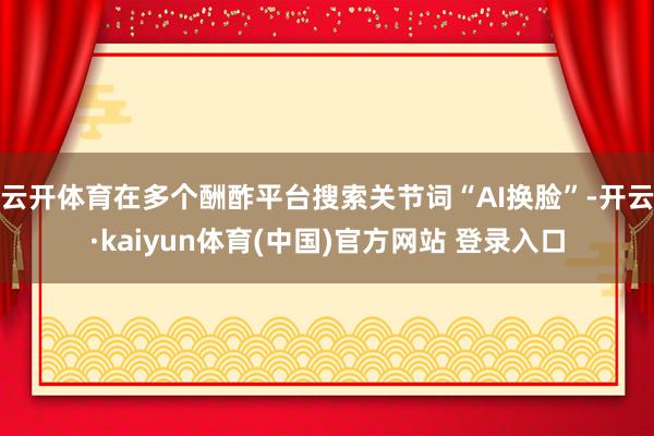 云开体育在多个酬酢平台搜索关节词“AI换脸”-开云·kaiyun体育(中国)官方网站 登录入口