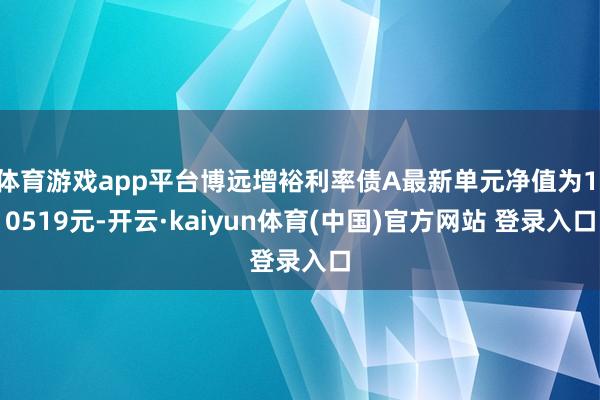 体育游戏app平台博远增裕利率债A最新单元净值为1.0519元-开云·kaiyun体育(中国)官方网站 登录入口