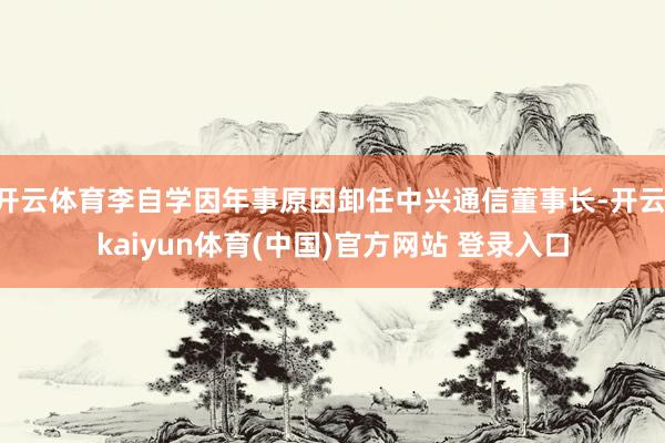 开云体育李自学因年事原因卸任中兴通信董事长-开云·kaiyun体育(中国)官方网站 登录入口