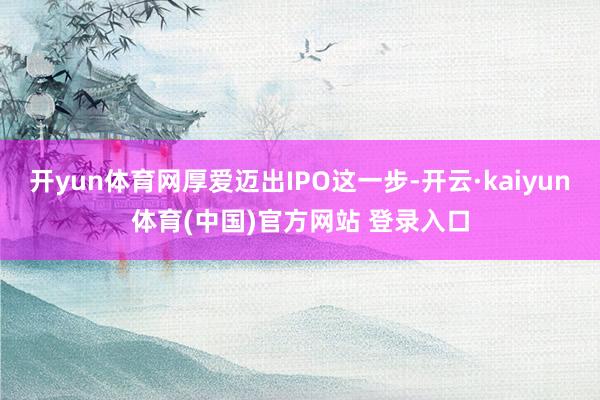 开yun体育网厚爱迈出IPO这一步-开云·kaiyun体育(中国)官方网站 登录入口