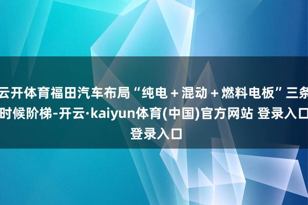 云开体育福田汽车布局“纯电＋混动＋燃料电板”三条时候阶梯-开云·kaiyun体育(中国)官方网站 登录入口