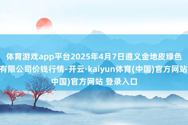 体育游戏app平台2025年4月7日遵义金地皮绿色产物往来有限公司价钱行情-开云·kaiyun体育(中国)官方网站 登录入口