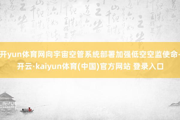 开yun体育网向宇宙空管系统部署加强低空空监使命-开云·kaiyun体育(中国)官方网站 登录入口