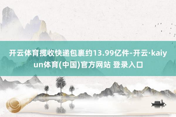 开云体育揽收快递包裹约13.99亿件-开云·kaiyun体育(中国)官方网站 登录入口