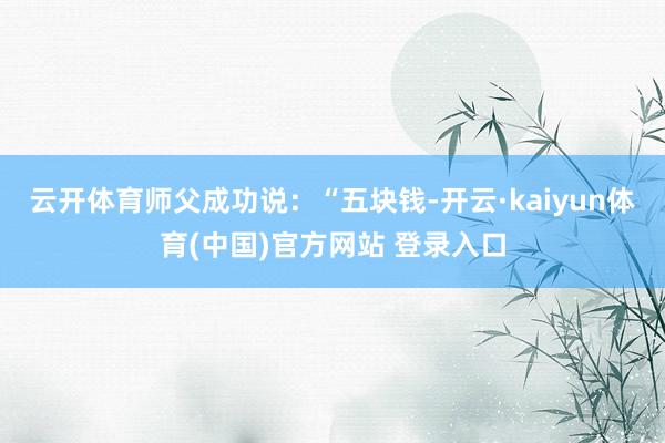 云开体育师父成功说:“五块钱-开云·kaiyun体育(中国)官方网站 登录入口