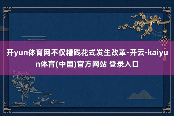 开yun体育网不仅糟践花式发生改革-开云·kaiyun体育(中国)官方网站 登录入口