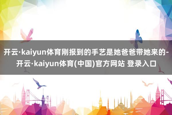 开云·kaiyun体育刚报到的手艺是她爸爸带她来的-开云·kaiyun体育(中国)官方网站 登录入口