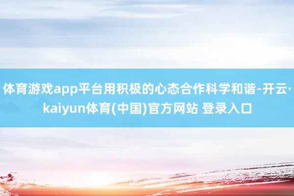 体育游戏app平台用积极的心态合作科学和谐-开云·kaiyun体育(中国)官方网站 登录入口