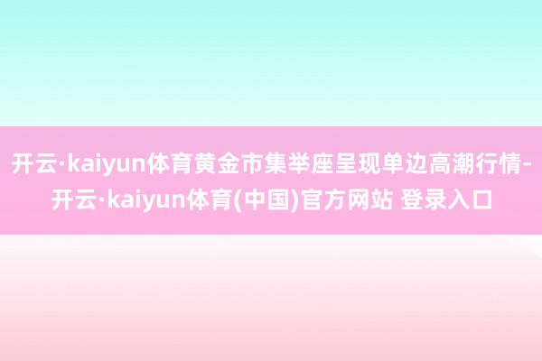 开云·kaiyun体育黄金市集举座呈现单边高潮行情-开云·kaiyun体育(中国)官方网站 登录入口