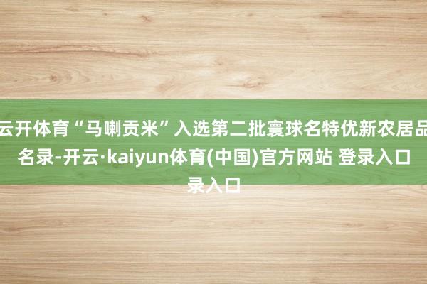云开体育“马喇贡米”入选第二批寰球名特优新农居品名录-开云·kaiyun体育(中国)官方网站 登录入口