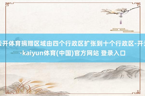 云开体育捐赠区域由四个行政区扩张到十个行政区-开云·kaiyun体育(中国)官方网站 登录入口
