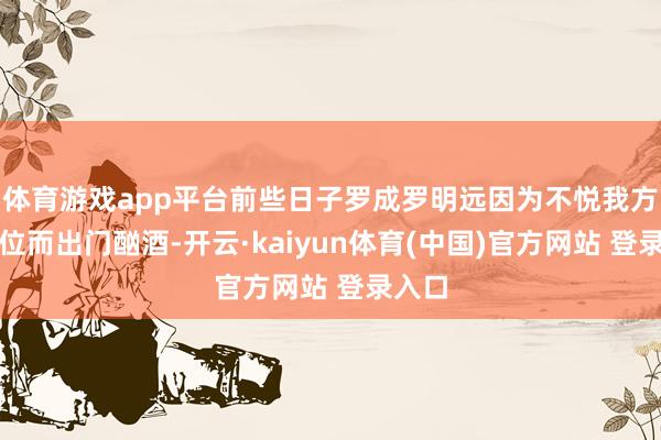 体育游戏app平台前些日子罗成罗明远因为不悦我方的职位而出门酗酒-开云·kaiyun体育(中国)官方网站 登录入口