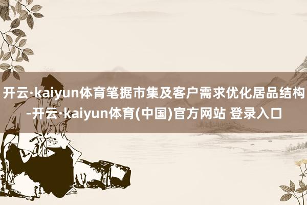 开云·kaiyun体育笔据市集及客户需求优化居品结构-开云·kaiyun体育(中国)官方网站 登录入口