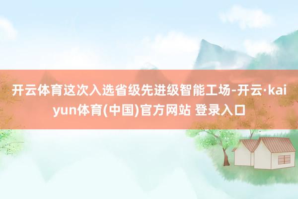 开云体育　　这次入选省级先进级智能工场-开云·kaiyun体育(中国)官方网站 登录入口