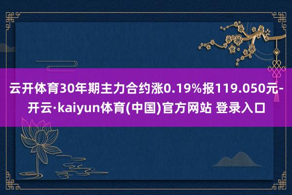 云开体育30年期主力合约涨0.19%报119.050元-开云·kaiyun体育(中国)官方网站 登录入口