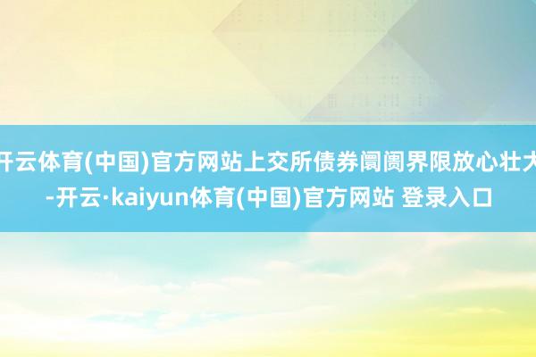 开云体育(中国)官方网站上交所债券阛阓界限放心壮大-开云·kaiyun体育(中国)官方网站 登录入口