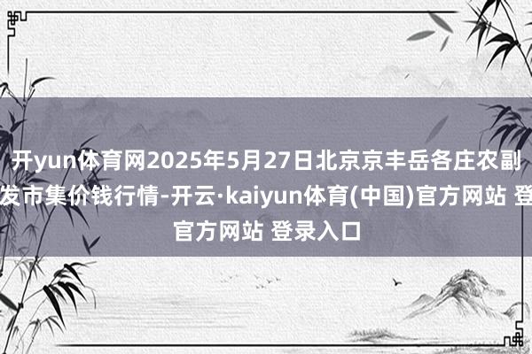 开yun体育网2025年5月27日北京京丰岳各庄农副居品批发市集价钱行情-开云·kaiyun体育(中国)官方网站 登录入口