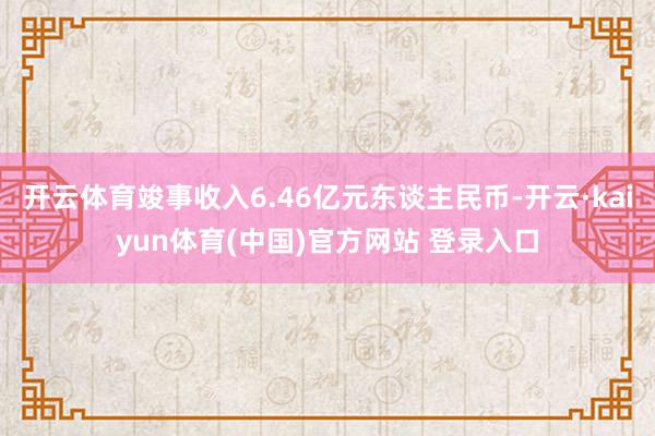 开云体育竣事收入6.46亿元东谈主民币-开云·kaiyun体育(中国)官方网站 登录入口