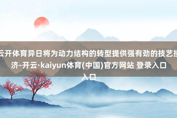 云开体育异日将为动力结构的转型提供强有劲的技艺接济-开云·kaiyun体育(中国)官方网站 登录入口