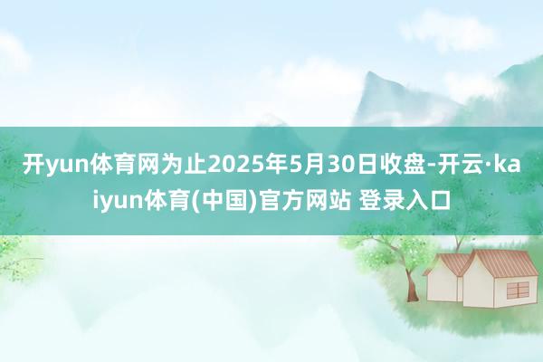 开yun体育网为止2025年5月30日收盘-开云·kaiyun体育(中国)官方网站 登录入口
