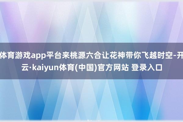 体育游戏app平台来桃源六合让花神带你飞越时空-开云·kaiyun体育(中国)官方网站 登录入口