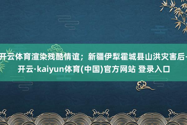 开云体育渲染残酷情谊；新疆伊犁霍城县山洪灾害后-开云·kaiyun体育(中国)官方网站 登录入口