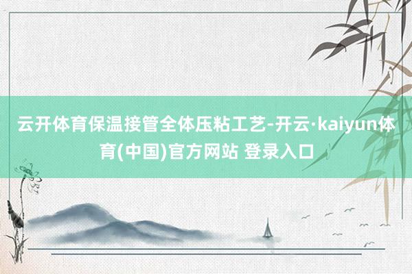 云开体育保温接管全体压粘工艺-开云·kaiyun体育(中国)官方网站 登录入口