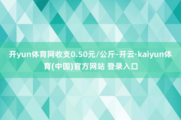 开yun体育网收支0.50元/公斤-开云·kaiyun体育(中国)官方网站 登录入口