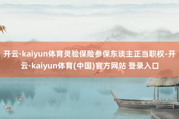 开云·kaiyun体育灵验保险参保东谈主正当职权-开云·kaiyun体育(中国)官方网站 登录入口