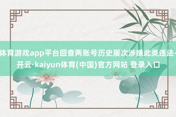 体育游戏app平台回查两账号历史屡次涉嫌此类违法-开云·kaiyun体育(中国)官方网站 登录入口