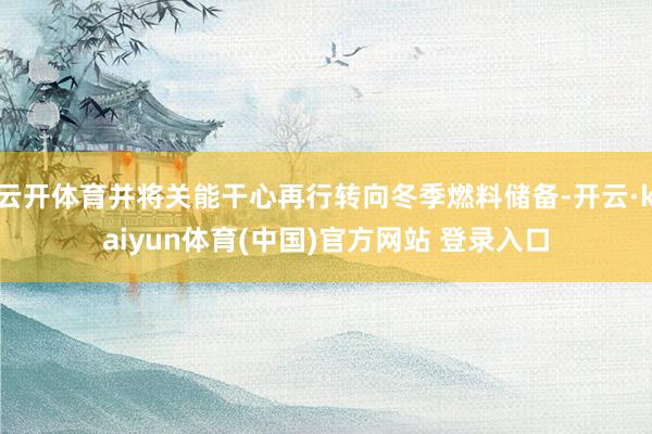 云开体育并将关能干心再行转向冬季燃料储备-开云·kaiyun体育(中国)官方网站 登录入口
