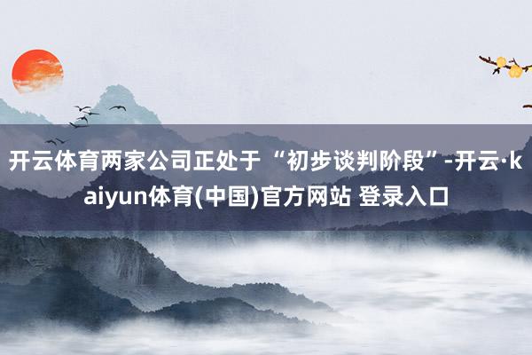开云体育两家公司正处于 “初步谈判阶段”-开云·kaiyun体育(中国)官方网站 登录入口