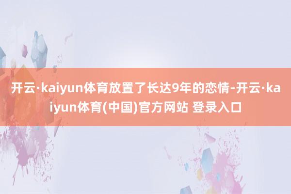 开云·kaiyun体育放置了长达9年的恋情-开云·kaiyun体育(中国)官方网站 登录入口