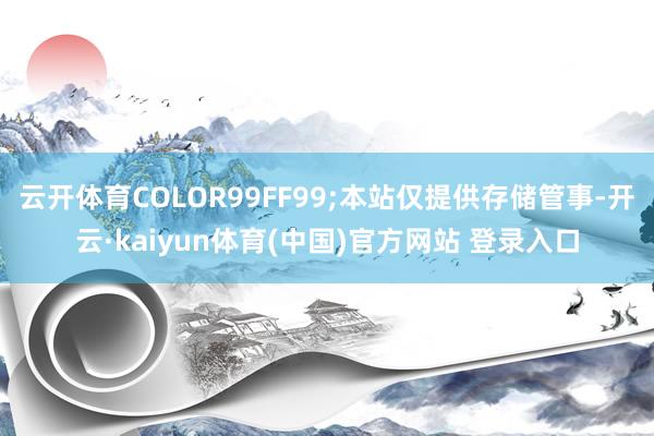 云开体育COLOR99FF99;本站仅提供存储管事-开云·kaiyun体育(中国)官方网站 登录入口
