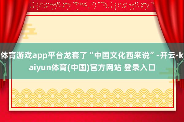 体育游戏app平台龙套了“中国文化西来说”-开云·kaiyun体育(中国)官方网站 登录入口