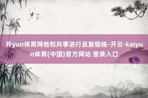 开yun体育网他和共事进行反复锻练-开云·kaiyun体育(中国)官方网站 登录入口