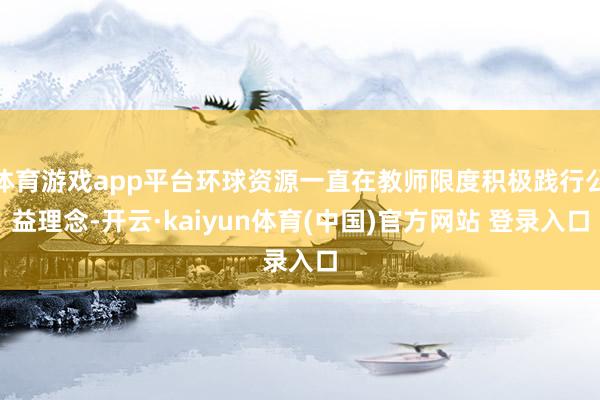 体育游戏app平台环球资源一直在教师限度积极践行公益理念-开云·kaiyun体育(中国)官方网站 登录入口