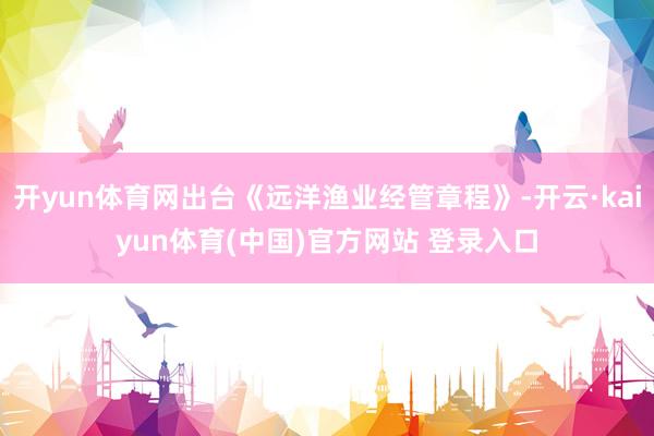 开yun体育网出台《远洋渔业经管章程》-开云·kaiyun体育(中国)官方网站 登录入口