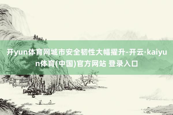 开yun体育网城市安全韧性大幅擢升-开云·kaiyun体育(中国)官方网站 登录入口